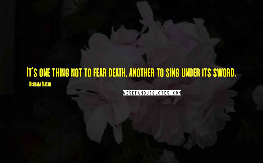 Hisham Matar Quotes: It's one thing not to fear death, another to sing under its sword.
