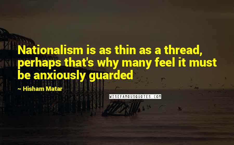 Hisham Matar Quotes: Nationalism is as thin as a thread, perhaps that's why many feel it must be anxiously guarded