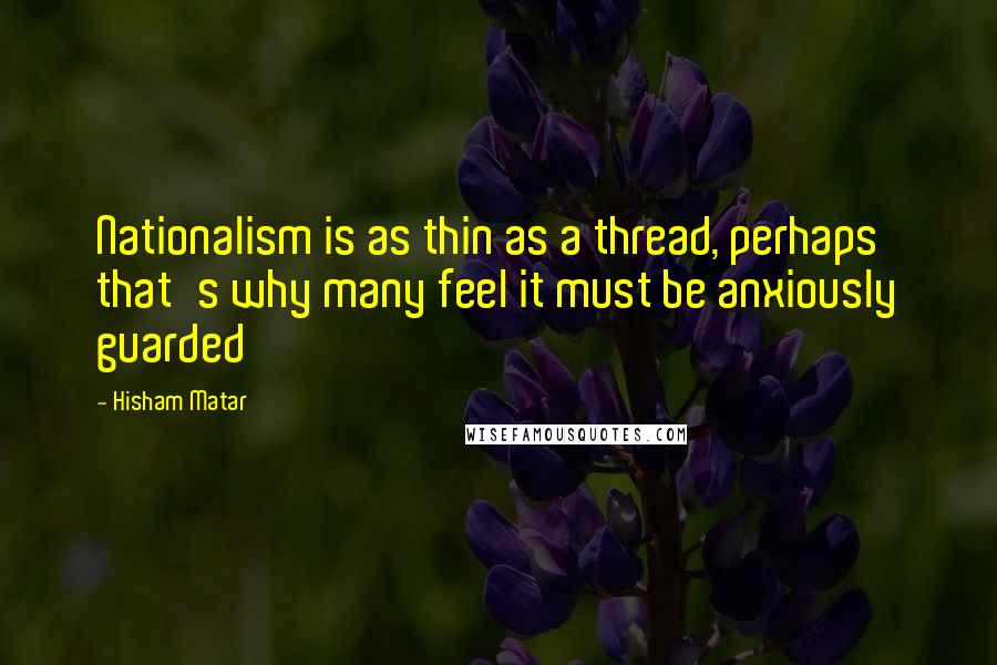Hisham Matar Quotes: Nationalism is as thin as a thread, perhaps that's why many feel it must be anxiously guarded