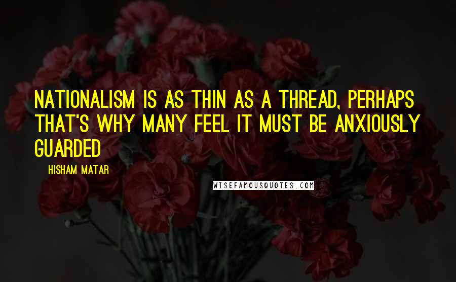 Hisham Matar Quotes: Nationalism is as thin as a thread, perhaps that's why many feel it must be anxiously guarded