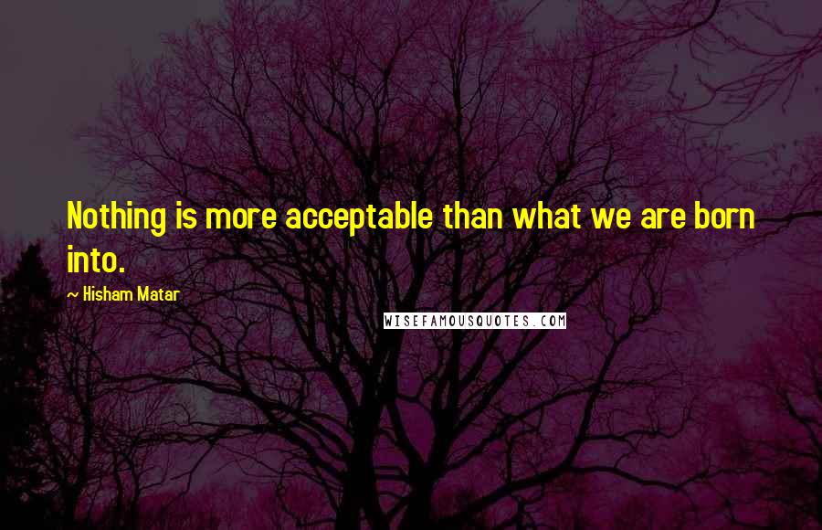 Hisham Matar Quotes: Nothing is more acceptable than what we are born into.