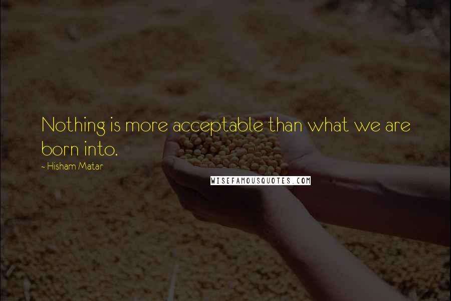 Hisham Matar Quotes: Nothing is more acceptable than what we are born into.