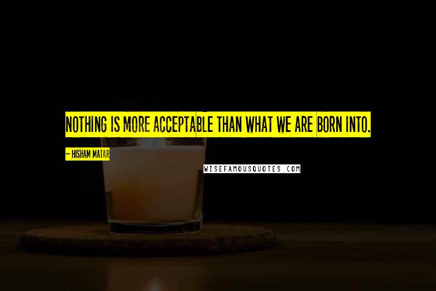 Hisham Matar Quotes: Nothing is more acceptable than what we are born into.