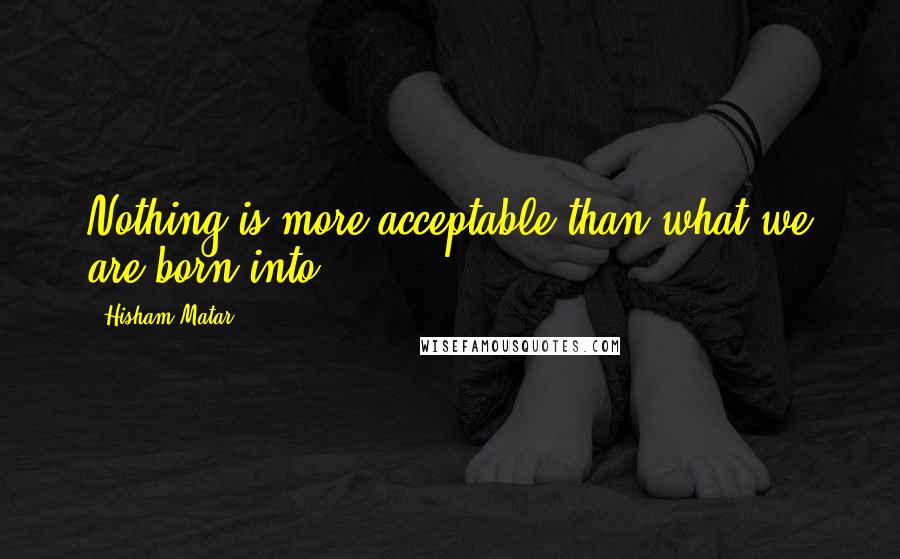 Hisham Matar Quotes: Nothing is more acceptable than what we are born into.