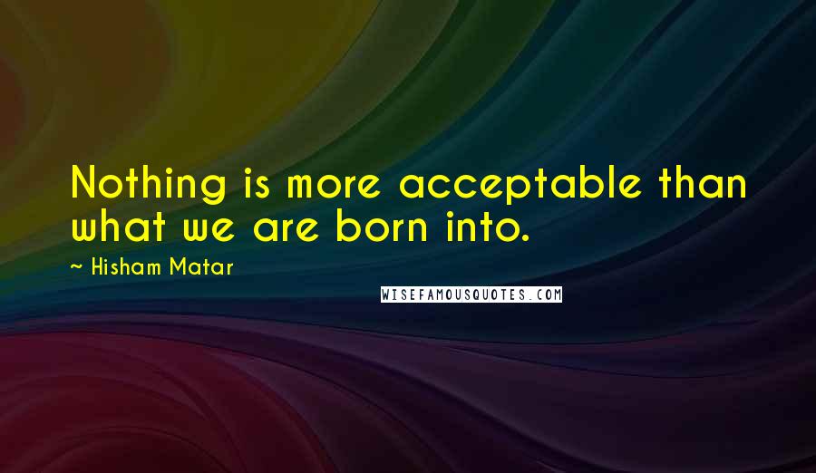 Hisham Matar Quotes: Nothing is more acceptable than what we are born into.