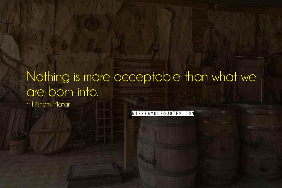 Hisham Matar Quotes: Nothing is more acceptable than what we are born into.