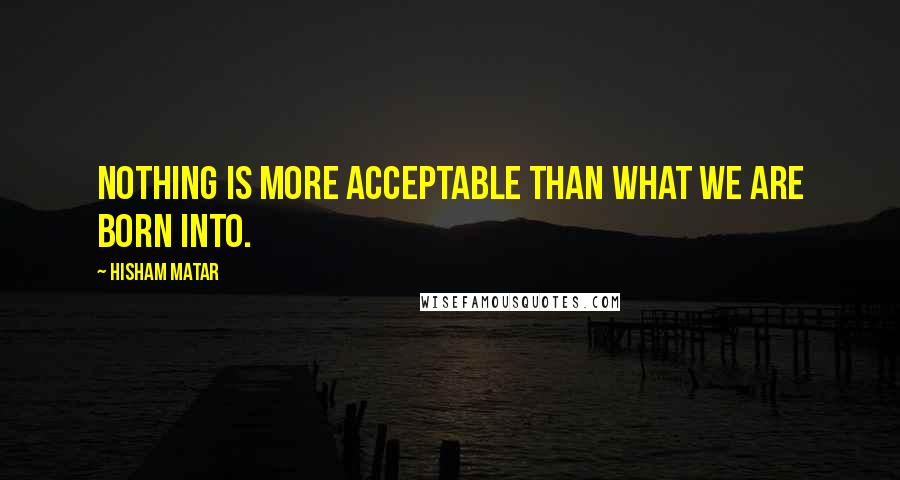 Hisham Matar Quotes: Nothing is more acceptable than what we are born into.