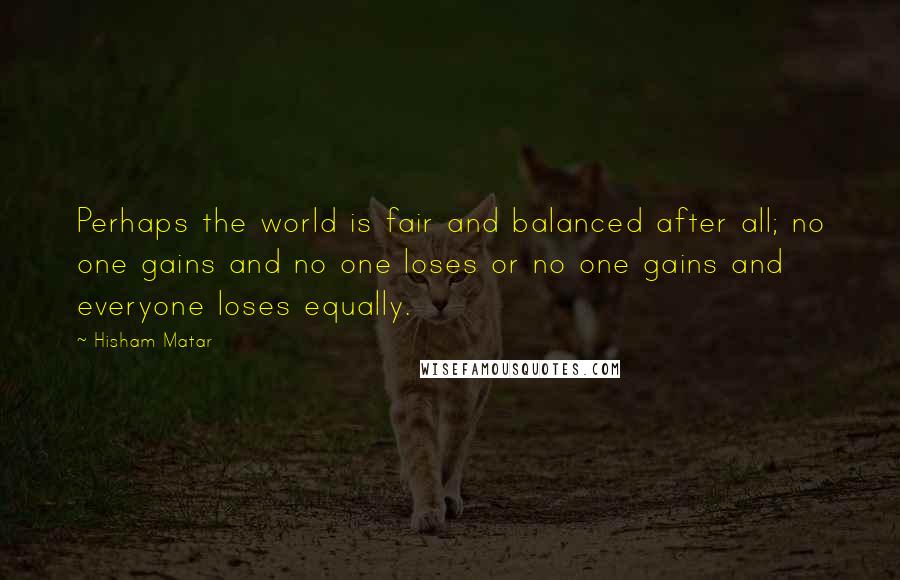 Hisham Matar Quotes: Perhaps the world is fair and balanced after all; no one gains and no one loses or no one gains and everyone loses equally.