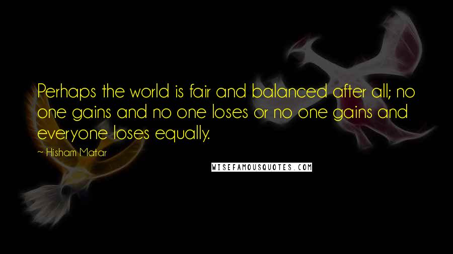 Hisham Matar Quotes: Perhaps the world is fair and balanced after all; no one gains and no one loses or no one gains and everyone loses equally.