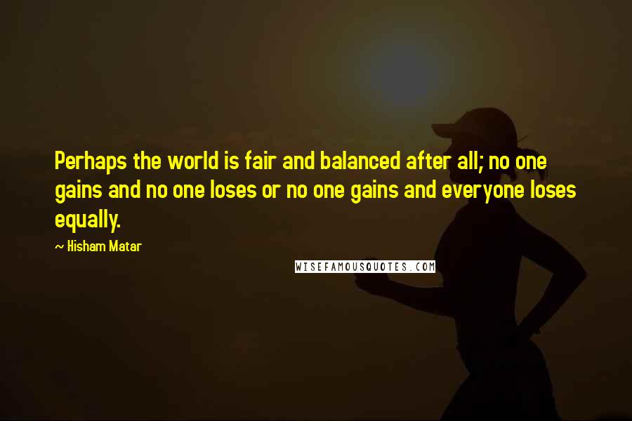 Hisham Matar Quotes: Perhaps the world is fair and balanced after all; no one gains and no one loses or no one gains and everyone loses equally.