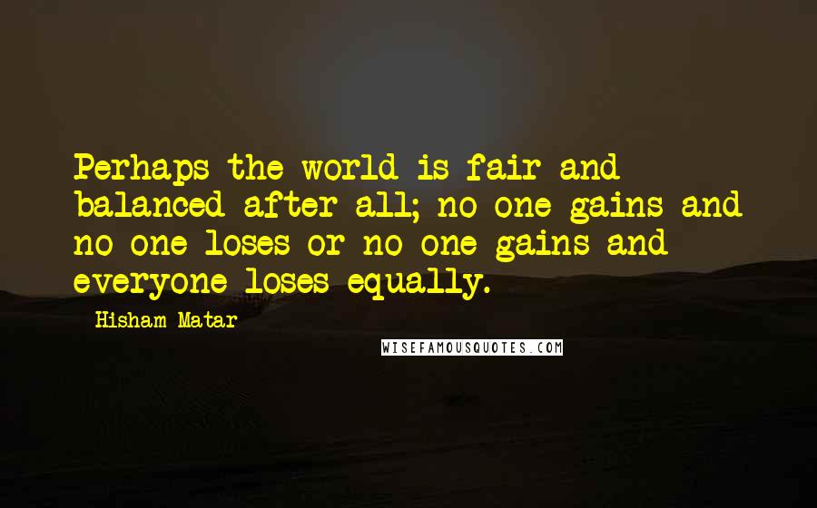 Hisham Matar Quotes: Perhaps the world is fair and balanced after all; no one gains and no one loses or no one gains and everyone loses equally.