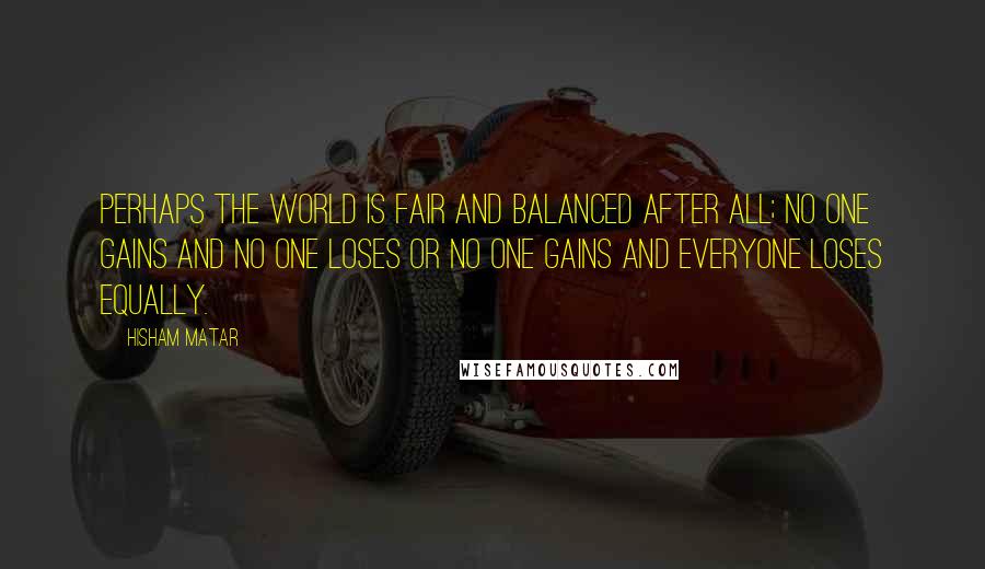 Hisham Matar Quotes: Perhaps the world is fair and balanced after all; no one gains and no one loses or no one gains and everyone loses equally.