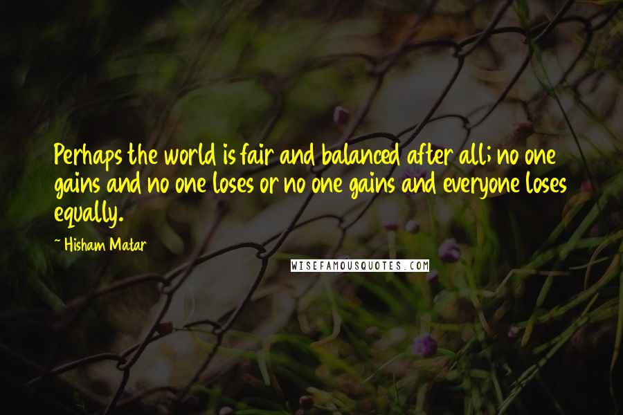 Hisham Matar Quotes: Perhaps the world is fair and balanced after all; no one gains and no one loses or no one gains and everyone loses equally.