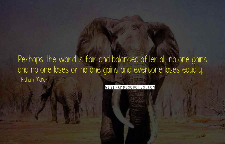 Hisham Matar Quotes: Perhaps the world is fair and balanced after all; no one gains and no one loses or no one gains and everyone loses equally.