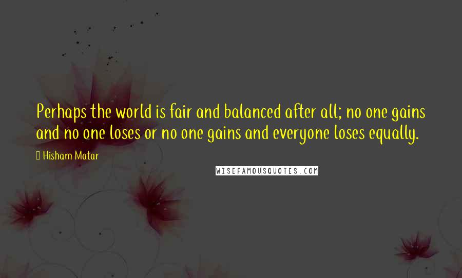 Hisham Matar Quotes: Perhaps the world is fair and balanced after all; no one gains and no one loses or no one gains and everyone loses equally.