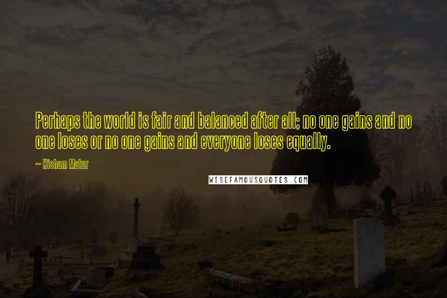 Hisham Matar Quotes: Perhaps the world is fair and balanced after all; no one gains and no one loses or no one gains and everyone loses equally.