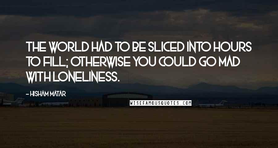 Hisham Matar Quotes: The world had to be sliced into hours to fill; otherwise you could go mad with loneliness.