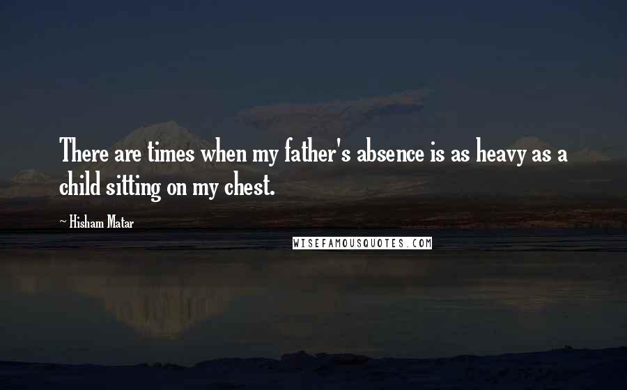 Hisham Matar Quotes: There are times when my father's absence is as heavy as a child sitting on my chest.