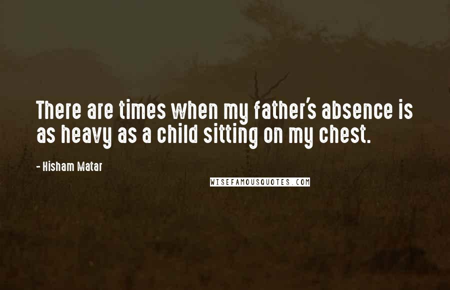 Hisham Matar Quotes: There are times when my father's absence is as heavy as a child sitting on my chest.