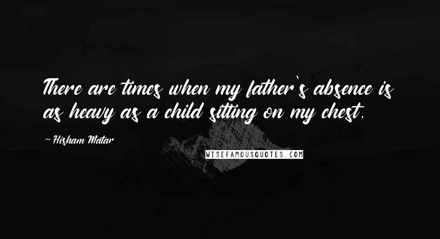 Hisham Matar Quotes: There are times when my father's absence is as heavy as a child sitting on my chest.