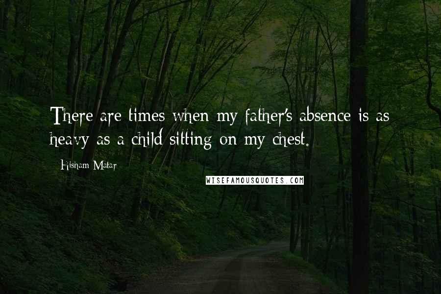 Hisham Matar Quotes: There are times when my father's absence is as heavy as a child sitting on my chest.