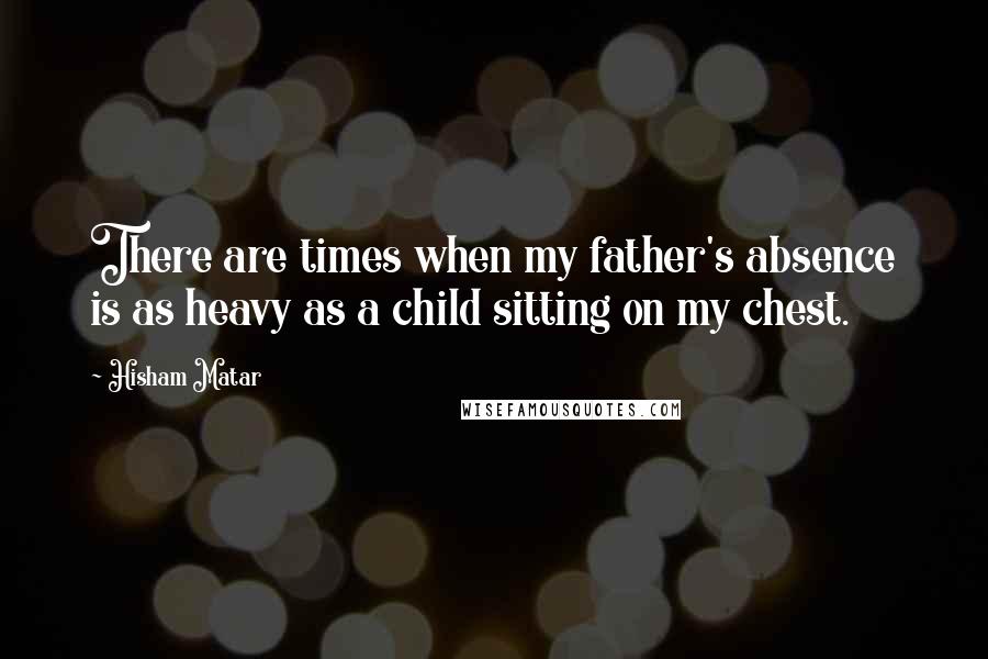 Hisham Matar Quotes: There are times when my father's absence is as heavy as a child sitting on my chest.