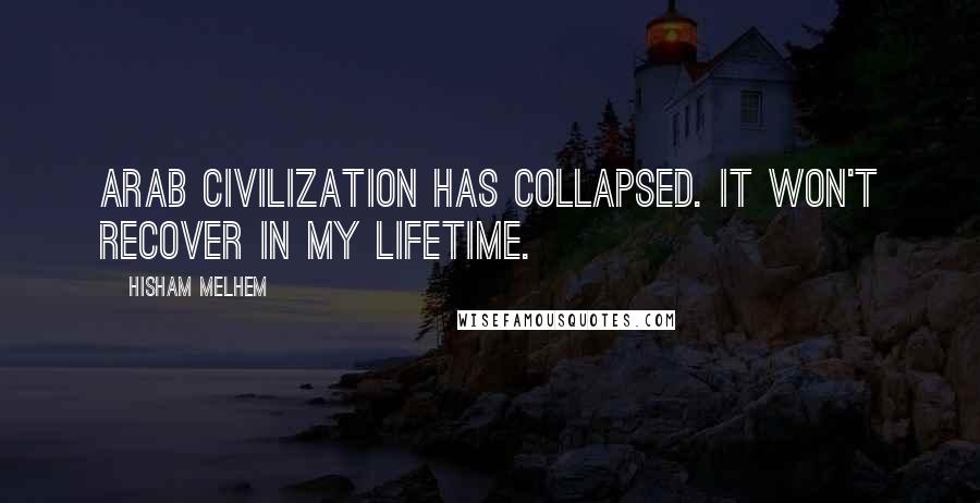 Hisham Melhem Quotes: Arab civilization has collapsed. It won't recover in my lifetime.