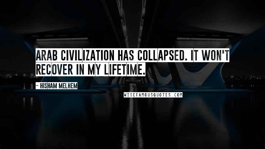 Hisham Melhem Quotes: Arab civilization has collapsed. It won't recover in my lifetime.