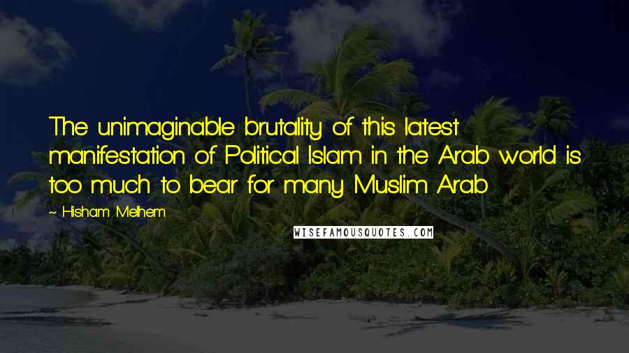 Hisham Melhem Quotes: The unimaginable brutality of this latest manifestation of Political Islam in the Arab world is too much to bear for many Muslim Arab