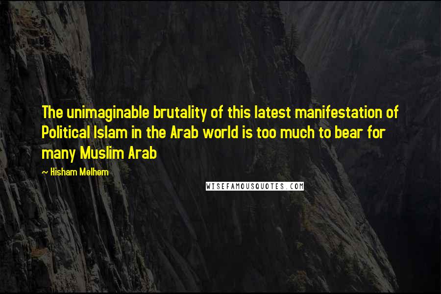 Hisham Melhem Quotes: The unimaginable brutality of this latest manifestation of Political Islam in the Arab world is too much to bear for many Muslim Arab