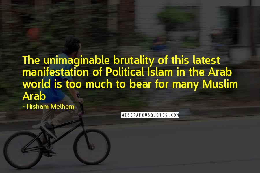 Hisham Melhem Quotes: The unimaginable brutality of this latest manifestation of Political Islam in the Arab world is too much to bear for many Muslim Arab