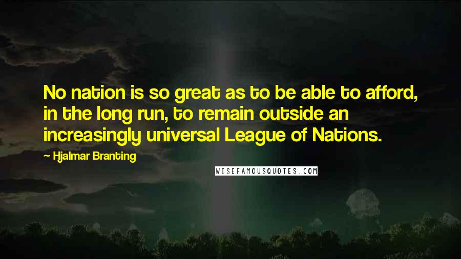 Hjalmar Branting Quotes: No nation is so great as to be able to afford, in the long run, to remain outside an increasingly universal League of Nations.