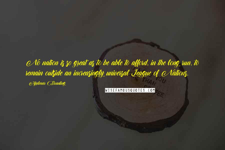 Hjalmar Branting Quotes: No nation is so great as to be able to afford, in the long run, to remain outside an increasingly universal League of Nations.