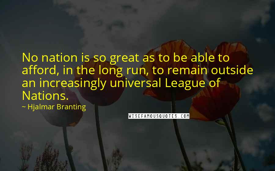 Hjalmar Branting Quotes: No nation is so great as to be able to afford, in the long run, to remain outside an increasingly universal League of Nations.