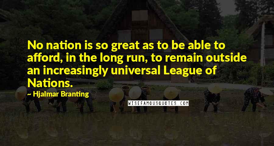 Hjalmar Branting Quotes: No nation is so great as to be able to afford, in the long run, to remain outside an increasingly universal League of Nations.