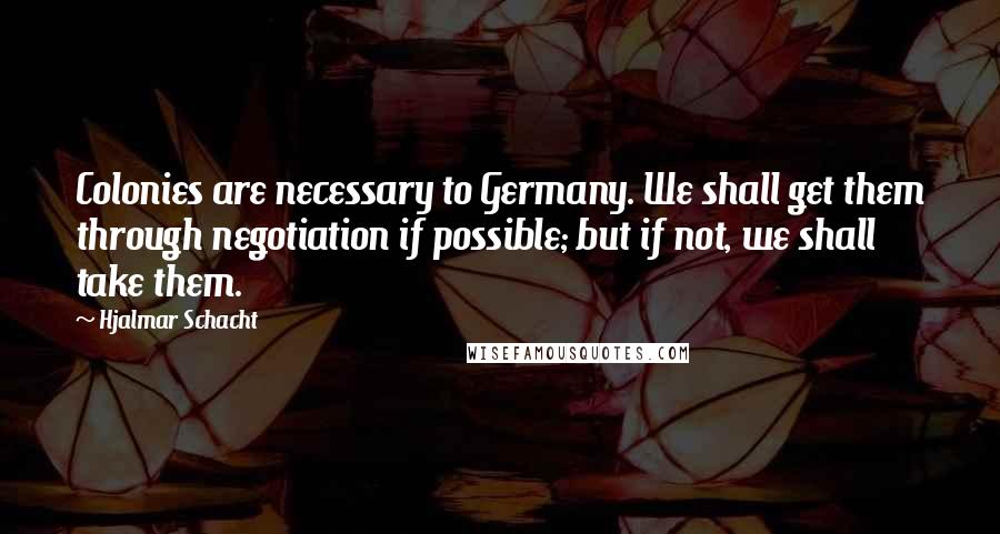 Hjalmar Schacht Quotes: Colonies are necessary to Germany. We shall get them through negotiation if possible; but if not, we shall take them.