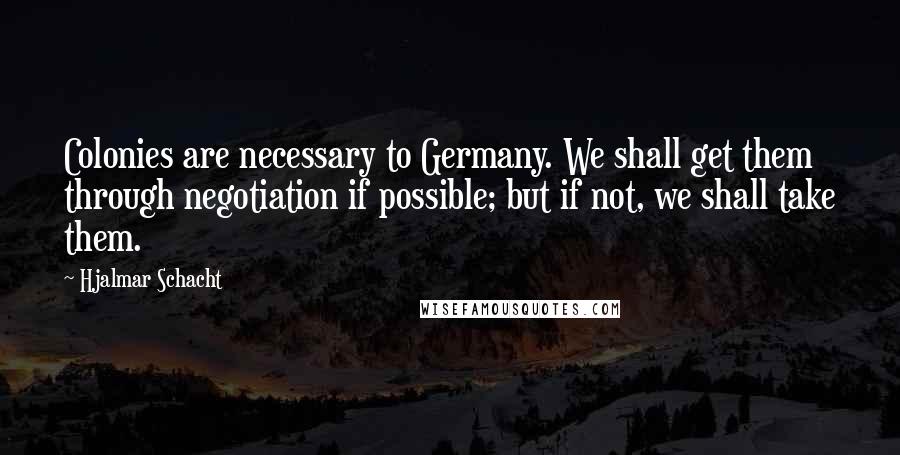 Hjalmar Schacht Quotes: Colonies are necessary to Germany. We shall get them through negotiation if possible; but if not, we shall take them.