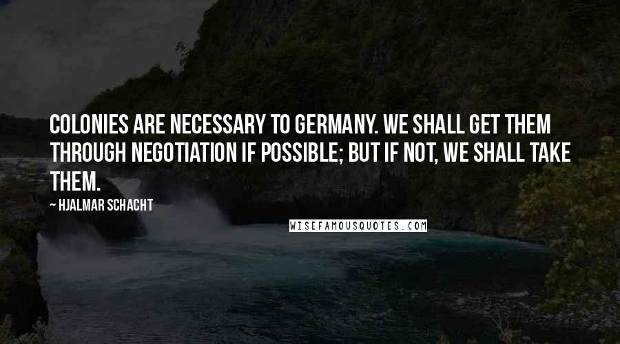 Hjalmar Schacht Quotes: Colonies are necessary to Germany. We shall get them through negotiation if possible; but if not, we shall take them.