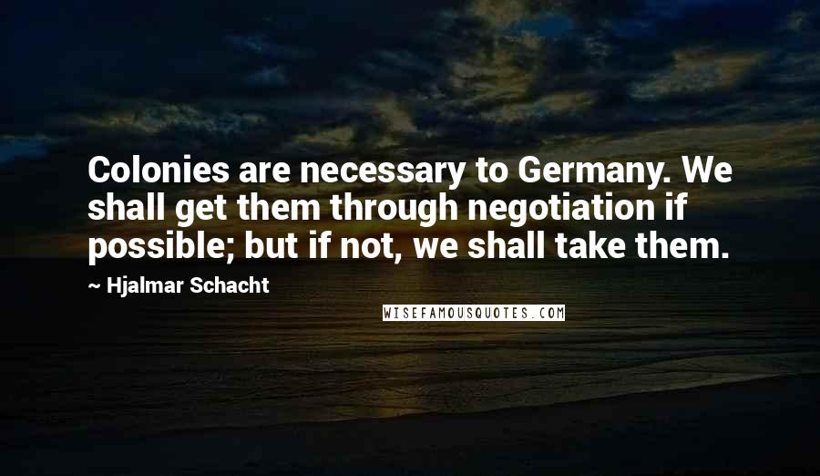 Hjalmar Schacht Quotes: Colonies are necessary to Germany. We shall get them through negotiation if possible; but if not, we shall take them.