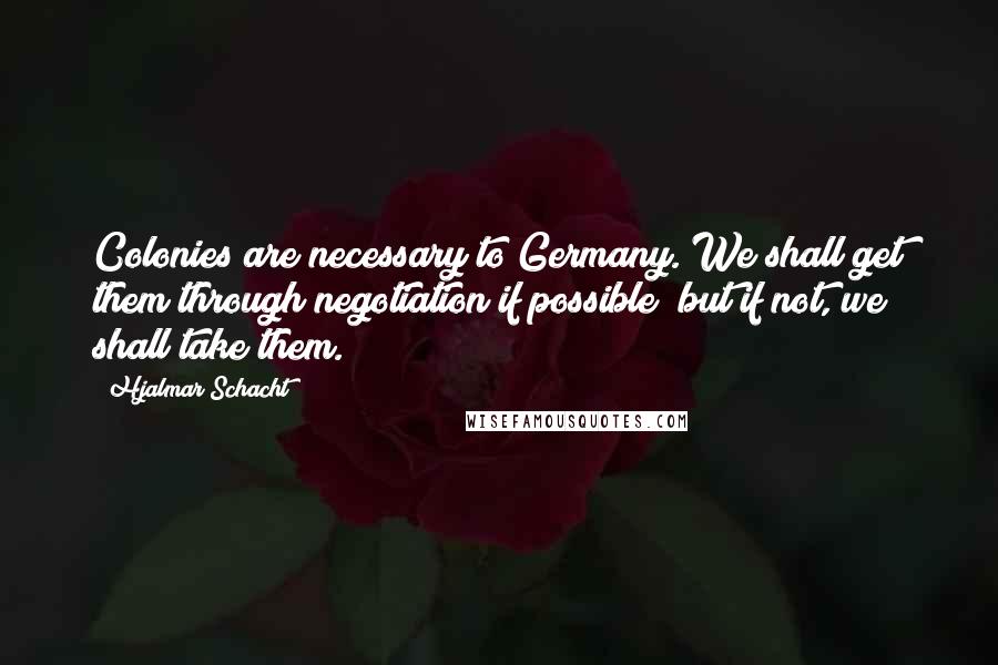 Hjalmar Schacht Quotes: Colonies are necessary to Germany. We shall get them through negotiation if possible; but if not, we shall take them.