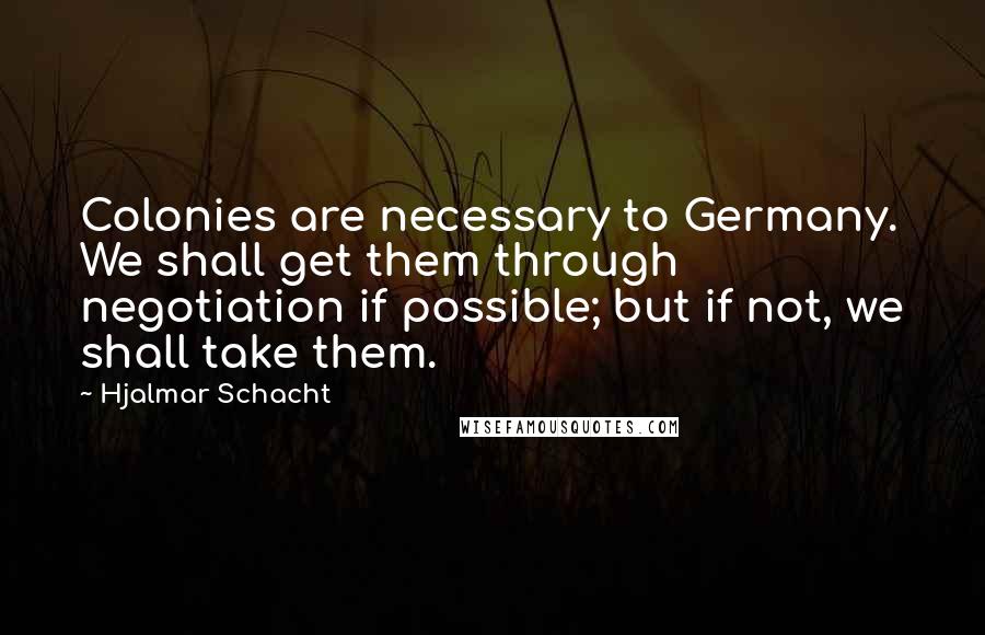 Hjalmar Schacht Quotes: Colonies are necessary to Germany. We shall get them through negotiation if possible; but if not, we shall take them.