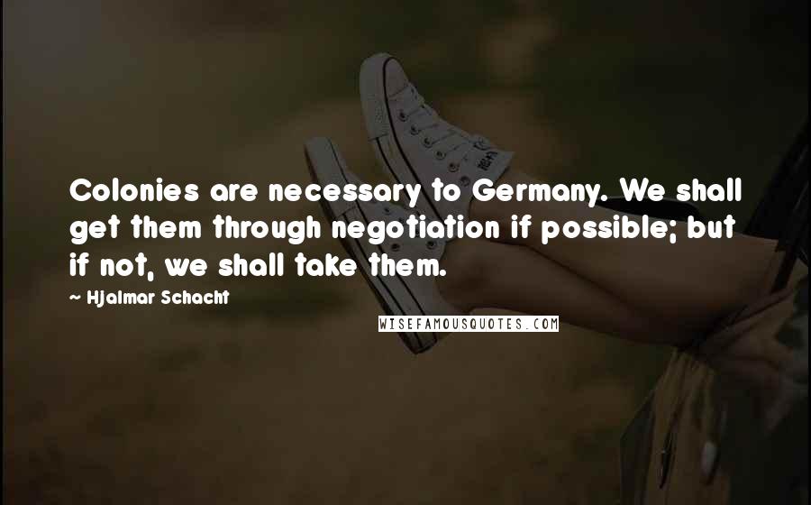 Hjalmar Schacht Quotes: Colonies are necessary to Germany. We shall get them through negotiation if possible; but if not, we shall take them.