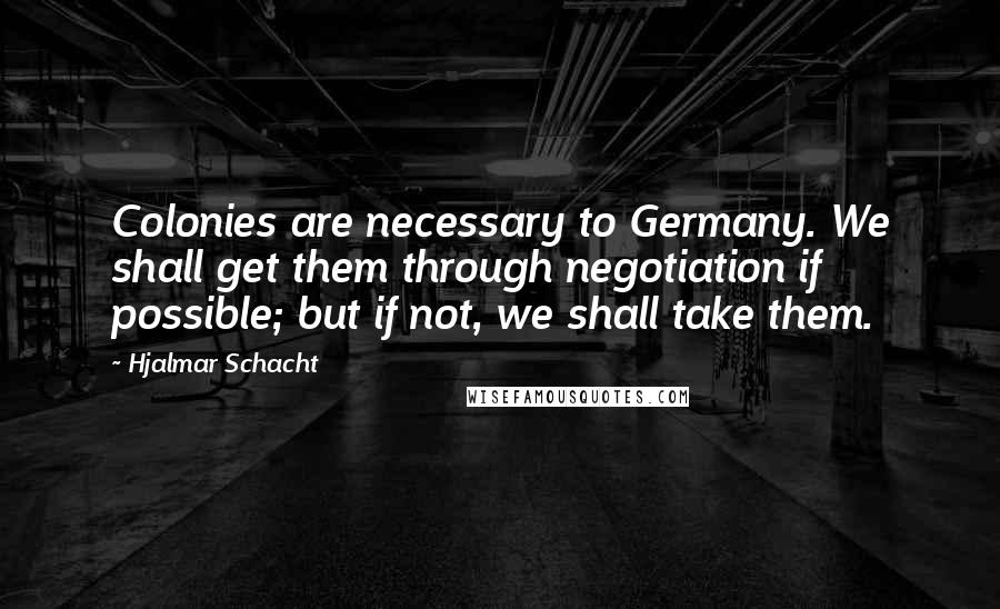 Hjalmar Schacht Quotes: Colonies are necessary to Germany. We shall get them through negotiation if possible; but if not, we shall take them.