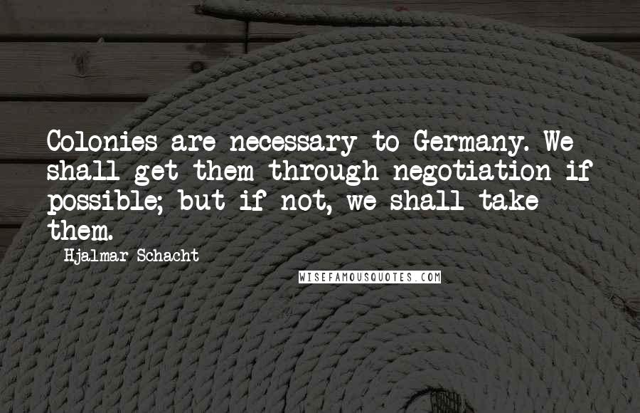 Hjalmar Schacht Quotes: Colonies are necessary to Germany. We shall get them through negotiation if possible; but if not, we shall take them.