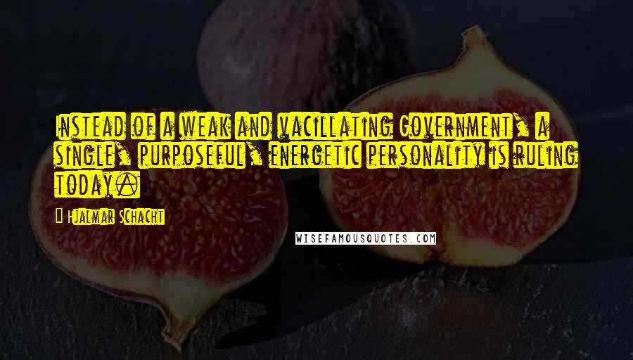 Hjalmar Schacht Quotes: Instead of a weak and vacillating Government, a single, purposeful, energetic personality is ruling today.