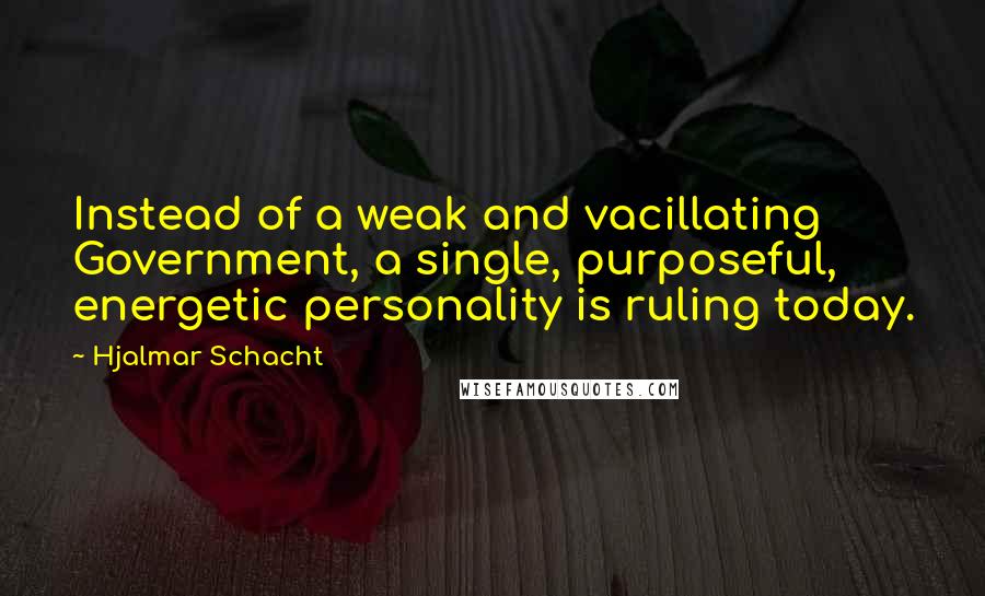 Hjalmar Schacht Quotes: Instead of a weak and vacillating Government, a single, purposeful, energetic personality is ruling today.