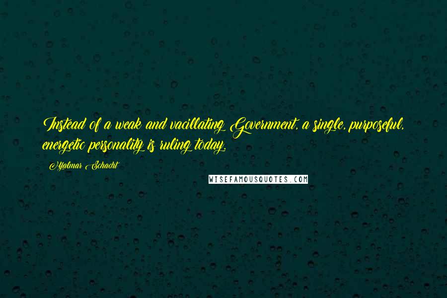 Hjalmar Schacht Quotes: Instead of a weak and vacillating Government, a single, purposeful, energetic personality is ruling today.