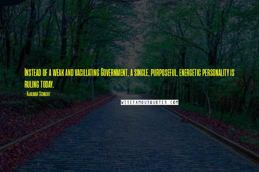 Hjalmar Schacht Quotes: Instead of a weak and vacillating Government, a single, purposeful, energetic personality is ruling today.