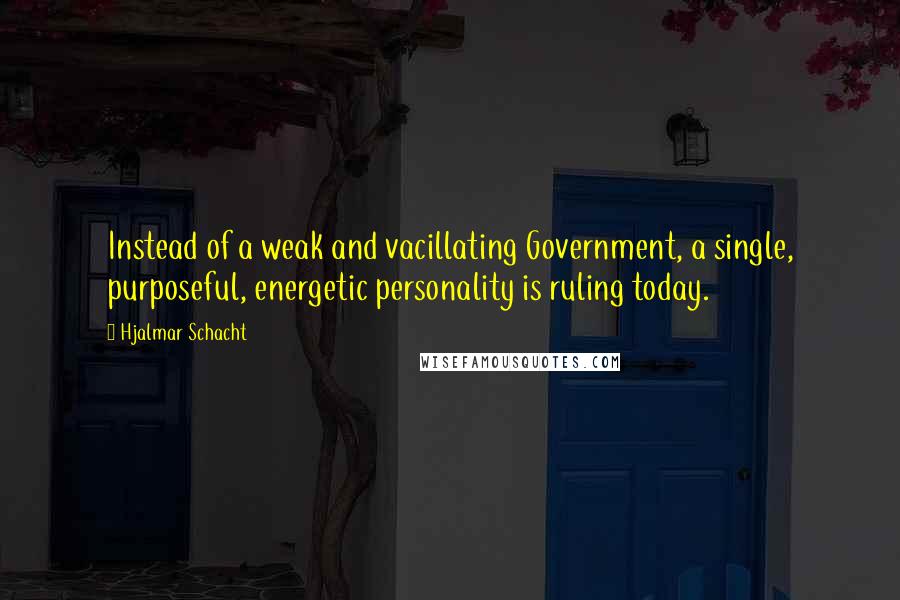 Hjalmar Schacht Quotes: Instead of a weak and vacillating Government, a single, purposeful, energetic personality is ruling today.
