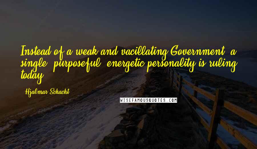 Hjalmar Schacht Quotes: Instead of a weak and vacillating Government, a single, purposeful, energetic personality is ruling today.